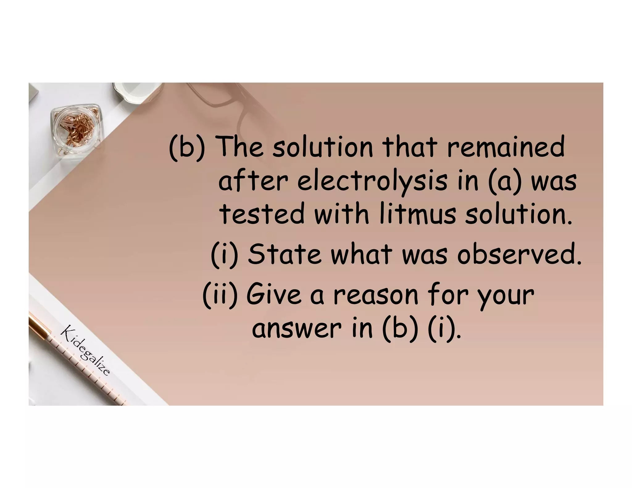 (b) The solution that remained
after electrolysis in (a) was
tested with litmus solution.
(i) State what was observed.
(ii) Give a reason for your
answer in (b) (i).
 