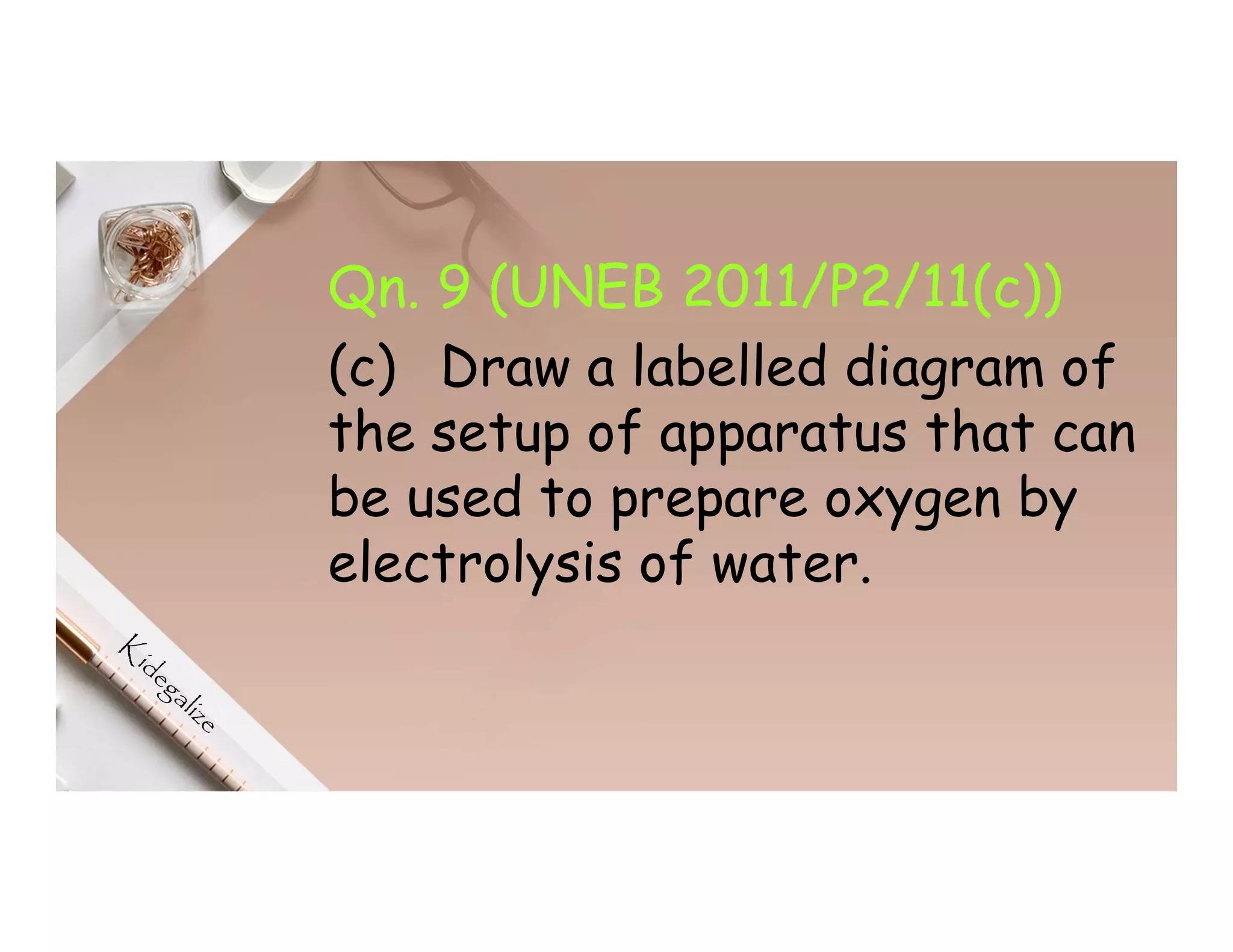 Qn. 9 (UNEB 2011/P2/11(c))
(c) Draw a labelled diagram of
the setup of apparatus that can
be used to prepare oxygen by
electrolysis of water.
 