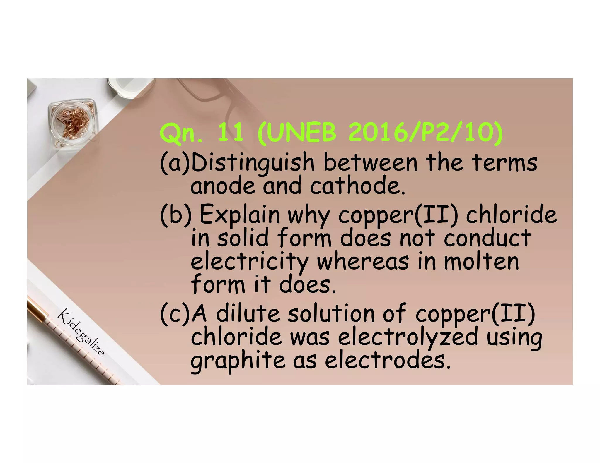 Qn. 11 (UNEB 2016/P2/10)
(a)Distinguish between the terms
anode and cathode.
(b) Explain why copper(II) chloride
in solid form does not conduct
electricity whereas in molten
form it does.
(c)A dilute solution of copper(II)
chloride was electrolyzed using
graphite as electrodes.
 
