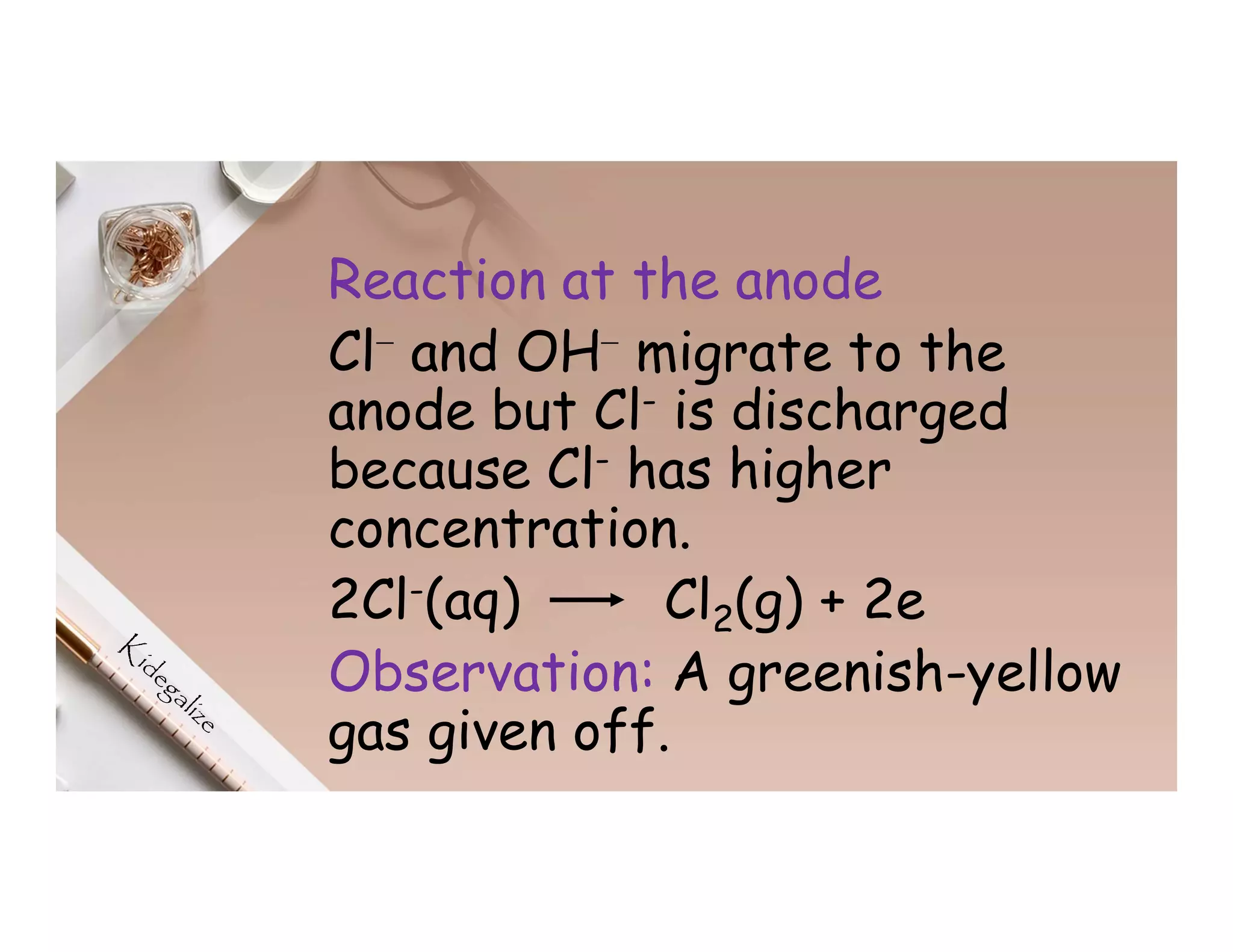 Reaction at the anode
Cl⁻ and OH⁻ migrate to the
anode but Cl- is discharged
because Cl- has higher
concentration.
2Cl-(aq) Cl2(g) + 2e
Observation: A greenish-yellow
gas given off.
 