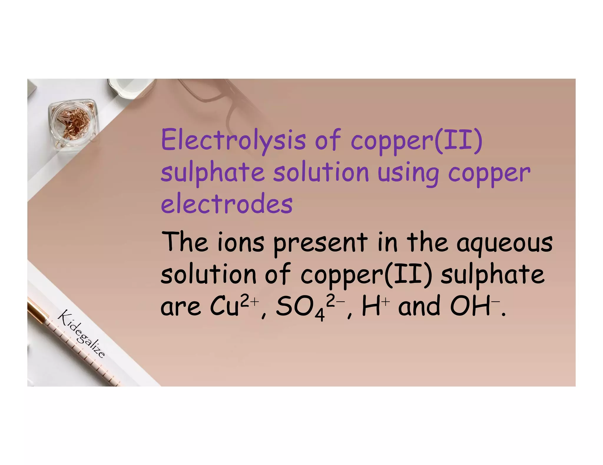 Electrolysis of copper(II)
sulphate solution using copper
electrodes
The ions present in the aqueous
solution of copper(II) sulphate
are Cu2⁺, SO4
2⁻, H⁺ and OH⁻.
 