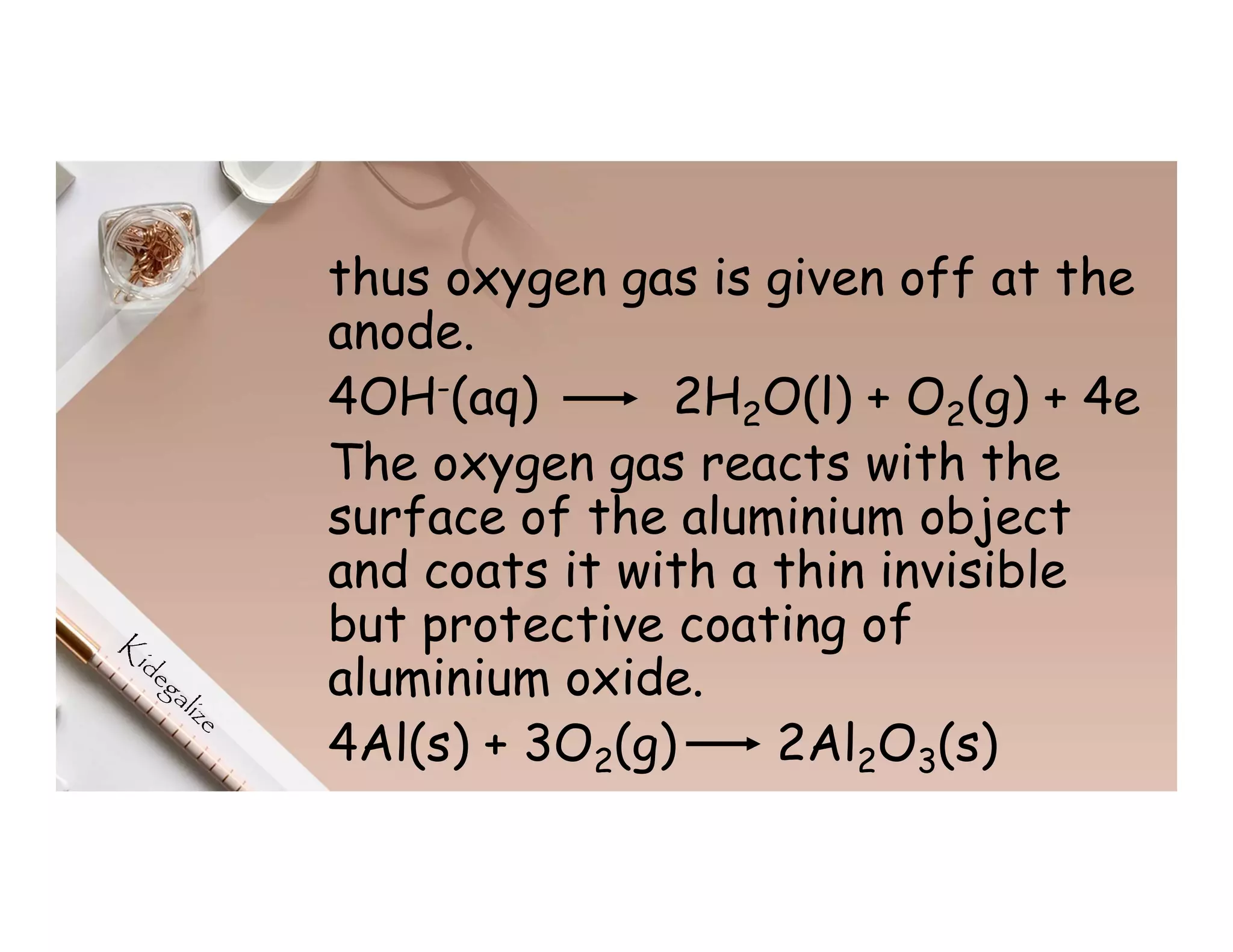 thus oxygen gas is given off at the
anode.
4OH-(aq) 2H2O(l) + O2(g) + 4e
The oxygen gas reacts with the
surface of the aluminium object
and coats it with a thin invisible
but protective coating of
aluminium oxide.
4Al(s) + 3O2(g) 2Al2O3(s)
 
