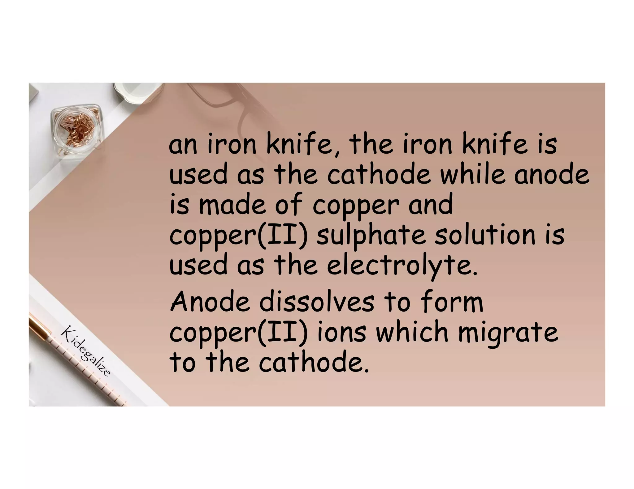 an iron knife, the iron knife is
used as the cathode while anode
is made of copper and
copper(II) sulphate solution is
used as the electrolyte.
Anode dissolves to form
copper(II) ions which migrate
to the cathode.
 
