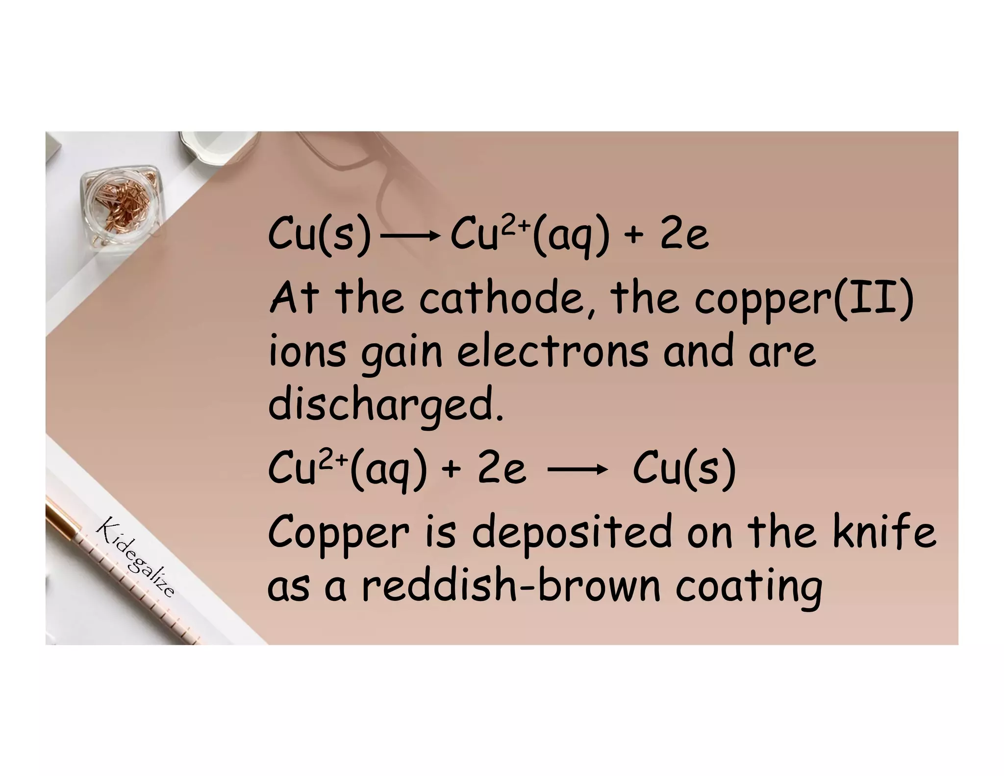 Cu(s) Cu2+(aq) + 2e
At the cathode, the copper(II)
ions gain electrons and are
discharged.
Cu2+(aq) + 2e Cu(s)
Copper is deposited on the knife
as a reddish-brown coating
 