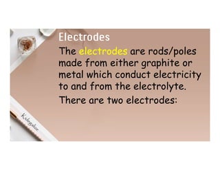 Electrodes
The electrodes are rods/poles
made from either graphite or
metal which conduct electricity
to and from the electrolyte.
There are two electrodes:
 