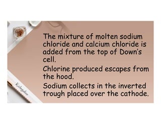 The mixture of molten sodium
chloride and calcium chloride is
added from the top of Down’s
cell.
Chlorine produced escapes from
the hood.
Sodium collects in the inverted
trough placed over the cathode.
 
