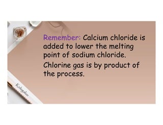 Remember: Calcium chloride is
added to lower the melting
point of sodium chloride.
Chlorine gas is by product of
the process.
 