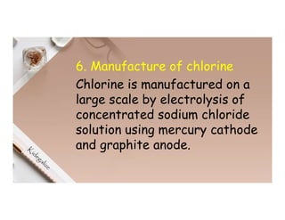6. Manufacture of chlorine
Chlorine is manufactured on a
large scale by electrolysis of
concentrated sodium chloride
solution using mercury cathode
and graphite anode.
 