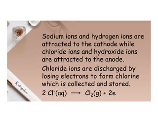 Sodium ions and hydrogen ions are
attracted to the cathode while
chloride ions and hydroxide ions
are attracted to the anode.
Chloride ions are discharged by
losing electrons to form chlorine
which is collected and stored.
2 Cl–(aq) Cl2(g) + 2e
 
