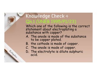 Knowledge Check 4
Qn.1 (UNEB 1995/P1/23)
Which one of the following is the correct
statement about electroplating a
substance with copper?
A. The anode is made of the substance
to be copper plated.
B. the cathode is made of copper.
C. The anode is made of copper.
D. The electrolyte is dilute sulphuric
acid.
 