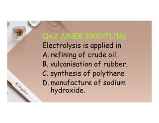 Qn.2 (UNEB 2000/P1/18)
Electrolysis is applied in
A. refining of crude oil.
B. vulcanisation of rubber.
C. synthesis of polythene
D. manufacture of sodium
hydroxide.
 