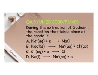 Qn.3 (UNEB 2000/P1/40)
During the extraction of Sodium ,
the reaction that takes place at
the anode is
A. Na+(aq) + e NaCl
B. NaCl(s) Na+(aq) + Cl-(aq)
C. Cl-(aq) – e Cl
D. Na(l) Na+(aq) + e
 