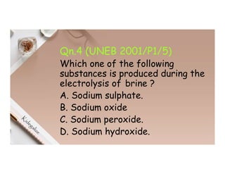 Qn.4 (UNEB 2001/P1/5)
Which one of the following
substances is produced during the
electrolysis of brine ?
A. Sodium sulphate.
B. Sodium oxide
C. Sodium peroxide.
D. Sodium hydroxide.
 