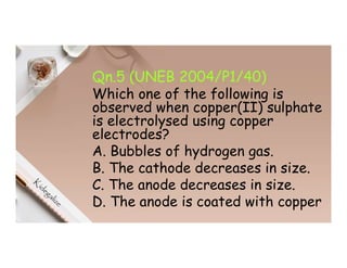 Qn.5 (UNEB 2004/P1/40)
Which one of the following is
observed when copper(II) sulphate
is electrolysed using copper
electrodes?
A. Bubbles of hydrogen gas.
B. The cathode decreases in size.
C. The anode decreases in size.
D. The anode is coated with copper
 