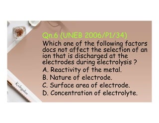Qn.6 (UNEB 2006/P1/34)
Which one of the following factors
docs not affect the selection of an
ion that is discharged at the
electrodes during electrolysis ?
A. Reactivity of the metal.
B. Nature of electrode.
C. Surface area of electrode.
D. Concentration of electrolyte.
 