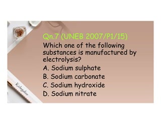 Qn.7 (UNEB 2007/P1/15)
Which one of the following
substances is manufactured by
electrolysis?
A. Sodium sulphate
B. Sodium carbonate
C. Sodium hydroxide
D. Sodium nitrate
 