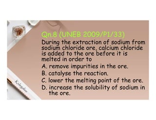 Qn.8 (UNEB 2009/P1/33)
During the extraction of sodium from
sodium chloride ore, calcium chloride
is added to the ore before it is
melted in order to
A. remove impurities in the ore.
B. catalyse the reaction.
C. lower the melting point of the ore.
D. increase the solubility of sodium in
the ore.
 