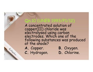 Qn.10 (UNEB 1993/P1/12)
A concentrated solution of
copper(II) chloride was
electrolysed using carbon
electrodes. Which one of the
following substances was produced
at the anode?
A. Copper. B. Oxygen.
C. Hydrogen. D. Chlorine.
 