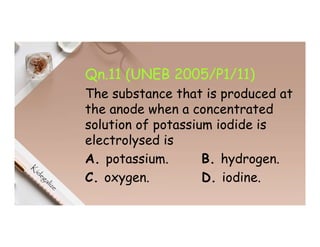 Qn.11 (UNEB 2005/P1/11)
The substance that is produced at
the anode when a concentrated
solution of potassium iodide is
electrolysed is
A. potassium. B. hydrogen.
C. oxygen. D. iodine.
 