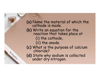 (a) Name the material of which the
cathode is made.
(b) Write an equation for the
reaction that takes place at
(i) the cathode,
(ii) the anode.
(c) What is the purpose of calcium
chloride?
(d) State why sodium is collected
under dry nitrogen.
 