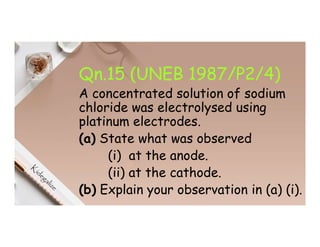 Qn.15 (UNEB 1987/P2/4)
A concentrated solution of sodium
chloride was electrolysed using
platinum electrodes.
(a) State what was observed
(i) at the anode.
(ii) at the cathode.
(b) Explain your observation in (a) (i).
 