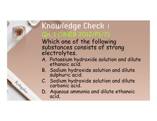 Knowledge Check 1
Qn. 1 (UNEB 2012/P1/2)
Which one of the following
substances consists of strong
electrolytes.
A. Potassium hydroxide solution and dilute
ethanoic acid.
B. Sodium hydroxide solution and dilute
sulphuric acid.
C. Sodium hydroxide solution and dilute
carbonic acid.
D. Aqueous ammonia and dilute ethanoic
acid.
 