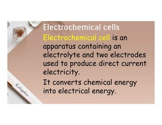 Electrochemical cells
Electrochemical cell is an
apparatus containing an
electrolyte and two electrodes
used to produce direct current
electricity.
It converts chemical energy
into electrical energy.
 