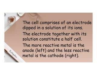 The cell comprises of an electrode
dipped in a solution of its ions.
The electrode together with its
solution constitute a half cell.
The more reactive metal is the
anode (left) and the less reactive
metal is the cathode (right).
 