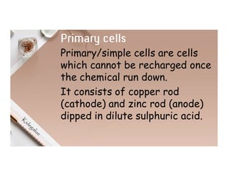 Primary cells
Primary/simple cells are cells
which cannot be recharged once
the chemical run down.
It consists of copper rod
(cathode) and zinc rod (anode)
dipped in dilute sulphuric acid.
 