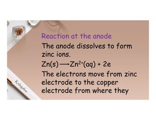 Reaction at the anode
The anode dissolves to form
zinc ions.
Zn(s) Zn2+(aq) + 2e
The electrons move from zinc
electrode to the copper
electrode from where they
 