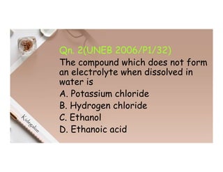 Qn. 2(UNEB 2006/P1/32)
The compound which does not form
an electrolyte when dissolved in
water is
A. Potassium chloride
B. Hydrogen chloride
C. Ethanol
D. Ethanoic acid
 