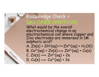 Knowledge Check 5
Qn.1 (UNEB 1999/P1/26)
What would be the overall
electrochemical change in an
electrochemical cell where Copper and
Zinc electrodes are immersed in 1M
sulphuric acid?
A. Zn(s) + 2H+(aq) Zn2+(aq) + H2O(l)
B. Cu2+(aq) + Zn(s) Zn2+(aq) + Cu(s)
C. Zn(s) Zn2+(aq) + 2e
D. Cu(s) Cu2+(aq) + 2e
 