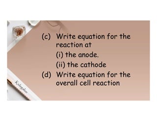 (c) Write equation for the
reaction at
(i) the anode.
(ii) the cathode
(d) Write equation for the
overall cell reaction
 