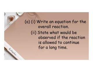 (a) (i) Write an equation for the
overall reaction.
(ii) State what would be
observed if the reaction
is allowed to continue
for a long time.
 
