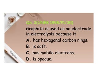 Qn. 3(UNEB 1998/P1/30)
Graphite is used as an electrode
in electrolysis because it
A. has hexagonal carbon rings.
B. is soft.
C. has mobile electrons.
D. is opaque.
 