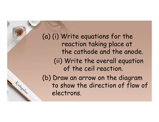 (a) (i) Write equations for the
reaction taking place at
the cathode and the anode.
(ii) Write the overall equation
of the ceil reaction.
(b) Draw an arrow on the diagram
to show the direction of flow of
electrons.
 