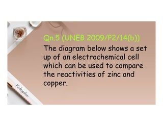 Qn.5 (UNEB 2009/P2/14(b))
The diagram below shows a set
up of an electrochemical cell
which can be used to compare
the reactivities of zinc and
copper.
 