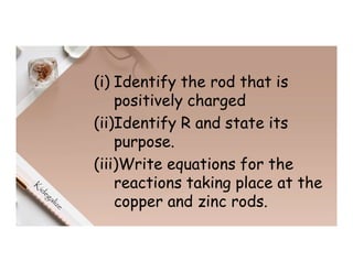 (i) Identify the rod that is
positively charged
(ii)Identify R and state its
purpose.
(iii)Write equations for the
reactions taking place at the
copper and zinc rods.
 