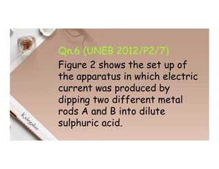 Qn.6 (UNEB 2012/P2/7)
Figure 2 shows the set up of
the apparatus in which electric
current was produced by
dipping two different metal
rods A and B into dilute
sulphuric acid.
 