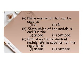(a) Name one metal that can be
used as
(i) A (ii) B
(b) State which of the metals A
and B is the
(i) anode (ii) cathode
(c) Both A and B are divalent
metals. Write equation for the
reaction at
(i) anode (ii) cathode
 