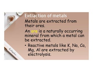 Extraction of metals
Metals are extracted from
their ores.
An ore is a naturally occurring
mineral from which a metal can
be extracted.
• Reactive metals like K, Na, Ca,
Mg, Al are extracted by
electrolysis.
 