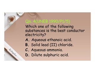 Qn. 4(UNEB 1990/P1/5)
Which one of the following
substances is the best conductor
electricity?
A. Aqueous ethanoic acid.
B. Solid lead (II) chloride.
C. Aqueous ammonia.
D. Dilute sulphuric acid.
 