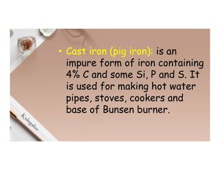• Cast iron (pig iron): is an
impure form of iron containing
4% C and some Si, P and S. It
is used for making hot water
pipes, stoves, cookers and
base of Bunsen burner.
 