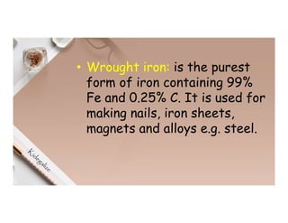 • Wrought iron: is the purest
form of iron containing 99%
Fe and 0.25% C. It is used for
making nails, iron sheets,
magnets and alloys e.g. steel.
 