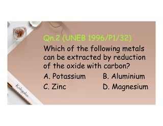 Qn.2 (UNEB 1996/P1/32)
Which of the following metals
can be extracted by reduction
of the oxide with carbon?
A. Potassium B. Aluminium
C. Zinc D. Magnesium
 