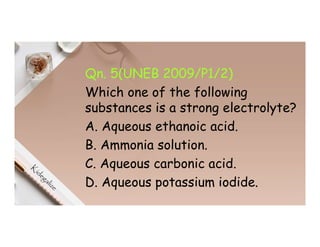 Qn. 5(UNEB 2009/P1/2)
Which one of the following
substances is a strong electrolyte?
A. Aqueous ethanoic acid.
B. Ammonia solution.
C. Aqueous carbonic acid.
D. Aqueous potassium iodide.
 