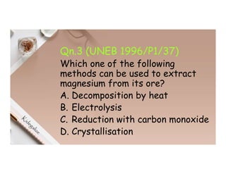 Qn.3 (UNEB 1996/P1/37)
Which one of the following
methods can be used to extract
magnesium from its ore?
A. Decomposition by heat
B. Electrolysis
C. Reduction with carbon monoxide
D. Crystallisation
 
