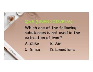 Qn.5 (UNEB 2013/P1/6)
Which one of the following
substances is not used in the
extraction of iron ?
A. Coke B. Air
C. Silica D. Limestone
 