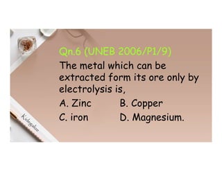 Qn.6 (UNEB 2006/P1/9)
The metal which can be
extracted form its ore only by
electrolysis is,
A. Zinc B. Copper
C. iron D. Magnesium.
 