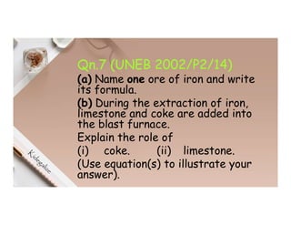 Qn.7 (UNEB 2002/P2/14)
(a) Name one ore of iron and write
its formula.
(b) During the extraction of iron,
limestone and coke are added into
the blast furnace.
Explain the role of
(i) coke. (ii) limestone.
(Use equation(s) to illustrate your
answer).
 